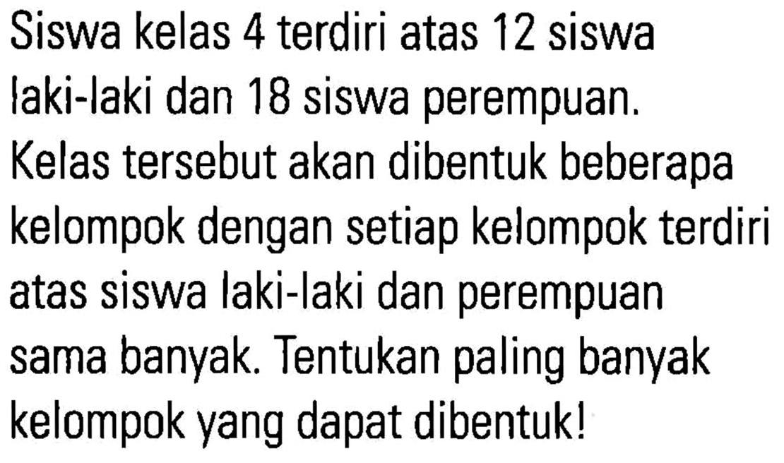 Siswa kelas 4 terdiri atas 12 siswa laki-laki dan 18 siswa perempuan. Kelas tersebut akan dibentuk beberapa kelompok dengan setiap kelompok terdiri atas siswa laki-laki dan perempuan sama banyak.Tentukan paling banyak kelompok yang dapat dibentuk!