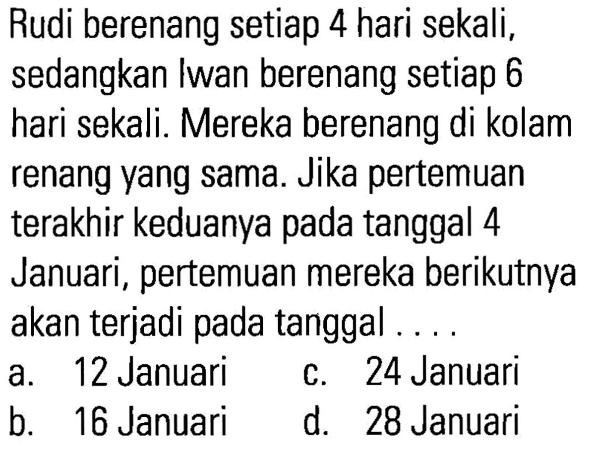 Rudi berenang setiap 4 hari sekali, sedangkan Iwan berenang setiap 6 hari sekali. Mereka berenang di kolam renang yang sama. Jika pertemuan terakhir keduanya pada tanggal 4 Januari, pertemuan mereka berikutnya akan terjadi pada tanggal ...