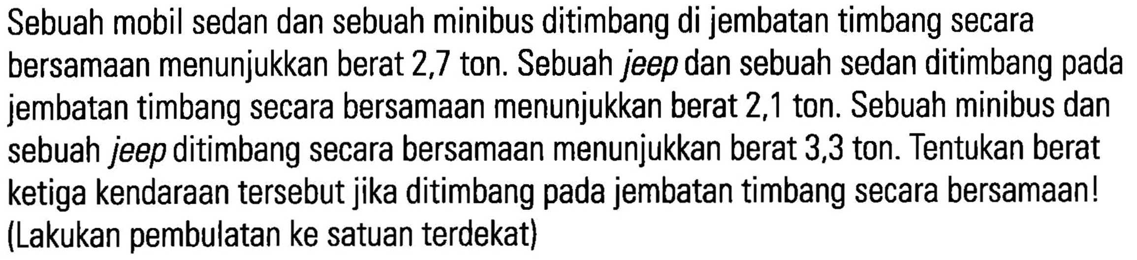 Sebuah mobil sedan dan sebuah minibus ditimbang di jembatan timbang secara bersamaan menunjukkan berat 2,7 ton. Sebuah jeep dan sebuah sedan ditimbang pada jembatan timbang secara bersamaan menunjukkan berat 2,1 ton. Sebuah minibus dan sebuah jeep ditimbang secara bersamaan menunjukkan berat 3,3 ton. Tentukan berat ketiga kendaraan tersebut jika ditimbang pada jembatan timbang secara bersamaan! (Lakukan pembulatan ke satuan terdekat)