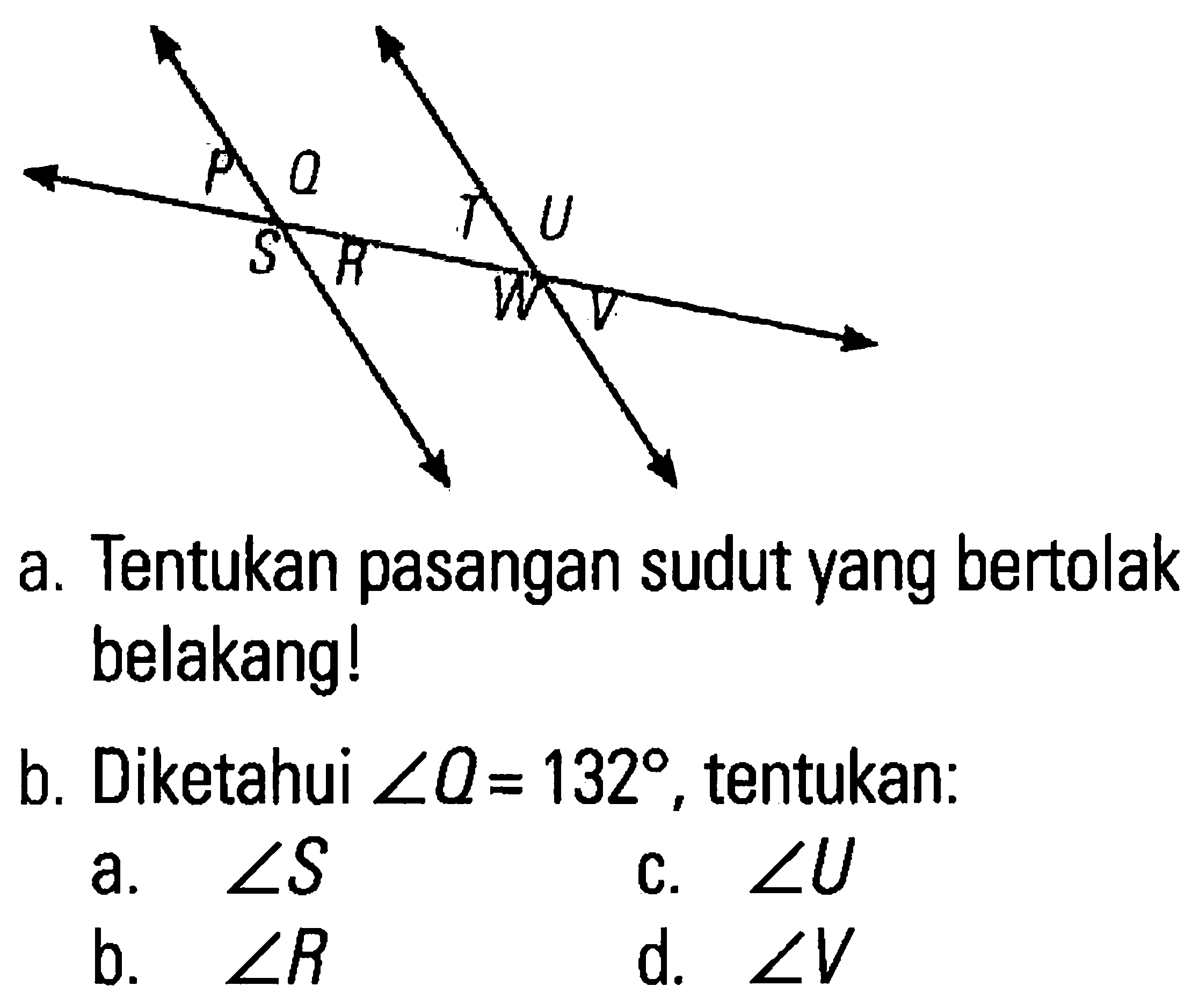 P Q T U S R W V 
a. Tentukan pasangan sudut yang bertolak belakang! 
b. Diketahui sudut Q = 132, tentukan: 
a. sudut S 
b. sudut R 
c. sudut U 
d. sudut V