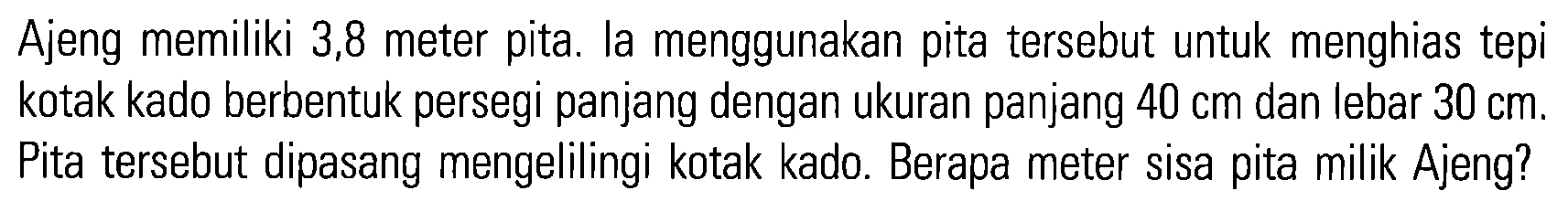 Ajeng memiliki 3,8 meter pita. la menggunakan pita tersebut untuk menghias tepi kotak kado berbentuk persegi panjang dengan ukuran panjang 40 cm dan lebar 30 cm. Pita tersebut dipasang mengelilingi kotak kado. Berapa meter sisa pita milik Ajeng?