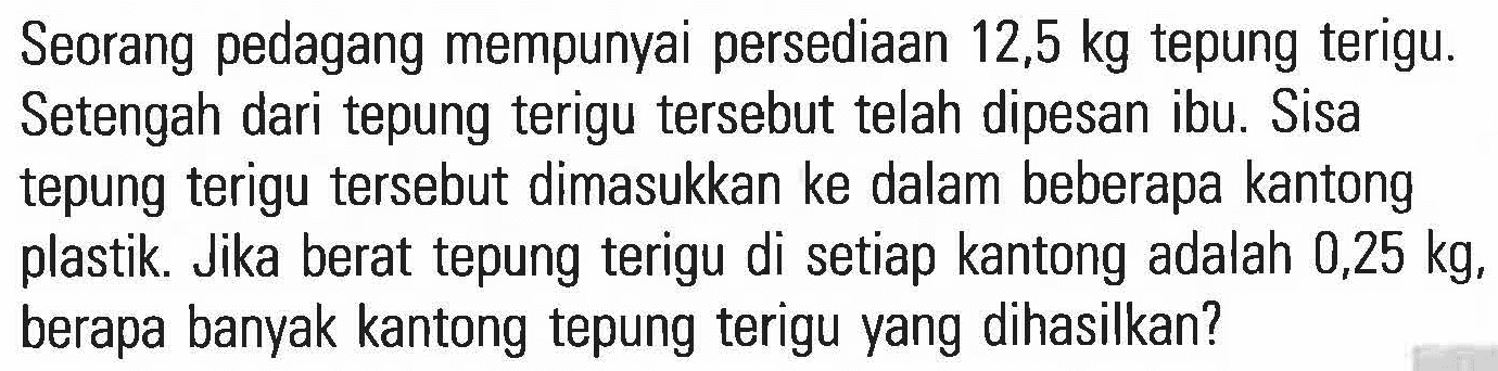 Seorang pedagang mempunyai persediaan 12,5 kg tepung terigu. Setengah dari tepung terigu tersebut telah dipesan ibu. Sisa tepung terigu tersebut dimasukkan ke dalam beberapa kantong plastik. Jika berat tepung terigu di setiap kantong adalah 0,25 kg, berapa banyak kantong tepung terigu yang dihasilkan?