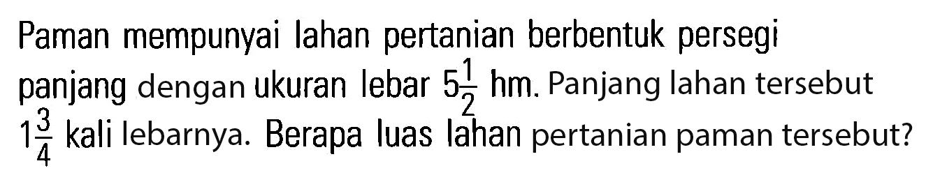 Paman mempunyai Iahan pertanian berbentuk persegi panjang dengan ukuran lebar 5 1/2 hm. Panjang lahan tersebut 1 3/4 kali lebarnya. Berapa luas Iahan pertanian paman tersebut?