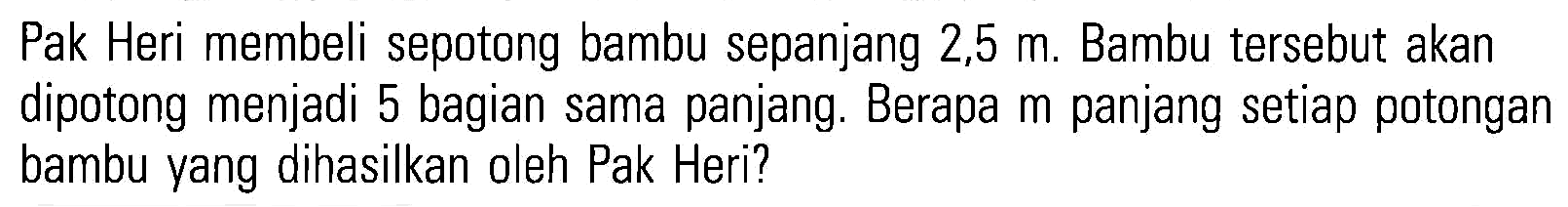 Pak Heri membeli sepotong bambu sepanjang 2,5 m. Bambu tersebut akan dipotong menjadi 5 bagian sama panjang. Berapa m panjang setiap potongan bambu yang dihasilkan oleh Pak Heri?