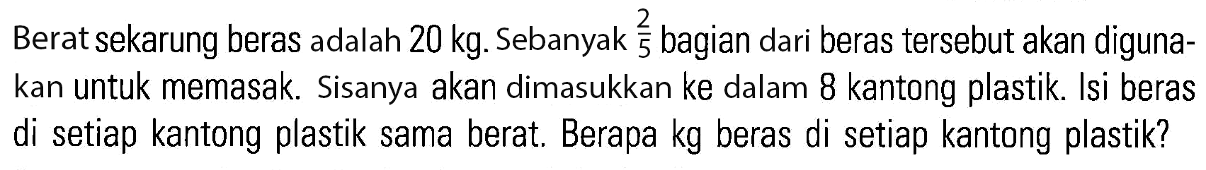 Berat sekarung beras adalah 20 kg: Sebanyak 2/5 bagian dari beras tersebut akan diguna- kan untuk memasak. Sisanya akan dimasukkan ke dalam 8 kantong plastik: Isi beras di setiap kantong plastik sama berat. Berapa kg beras di setiap kantong plastik?