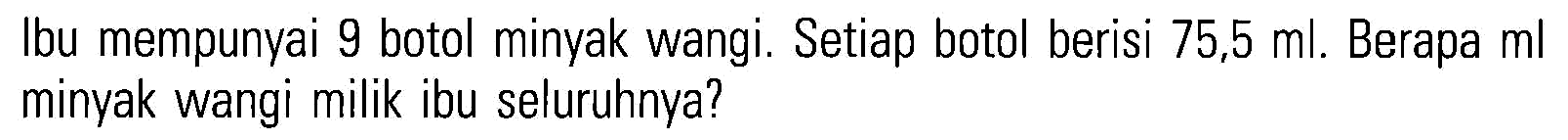Ibu mempunyai 9 botol minyak wangi. Setiap botol berisi 75,5 ml. Berapa ml minyak wangi milik ibu seluruhnya?