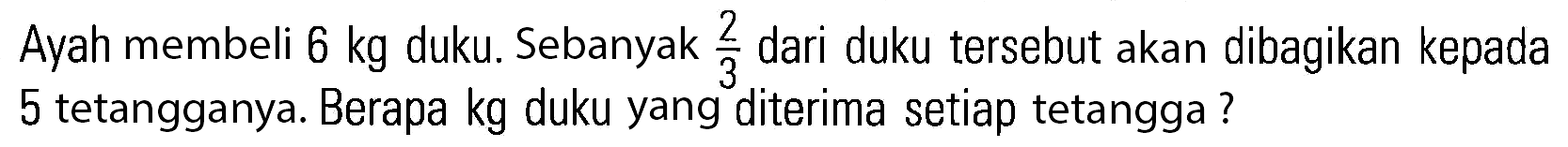 Ayah membeli 6 kg duku. Sebanyak 2/3 dari duku tersebut akan dibagikan kepada 5 tetangganya. Berapa kg duku yang diterima setiap tetangga ?