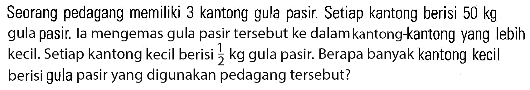 Seorang pedagang memiliki 3 kantong gula pasir. Setiap kantong berisi 50 kg gula pasir. Ia mengemas gula pasir tersebut ke dalam kantong-kantong yang lebih kecil. Setiap kantong kecil berisi 1/2 kg gula pasir. Berapa banyak kantong kecil berisi gula pasir yang digunakan pedagang tersebut?