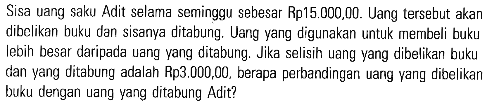 Sisa uang saku Adit selama seminggu sebesar Rp15.000,00. Uang tersebut akan dibelikan buku dan sisanya ditabung: Uang yang digunakan untuk membeli buku Iebih besar daripada uang yang ditabung: Jika selisih uang vang dibelikan buku dan vang ditabung adalah Rp3.000,00, berapa perbandingan uang vang dibelikan buku dengan uang vang ditabung Adit?