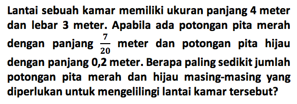 Lantai sebuah kamar memiliki ukuran panjang 4 meter dan lebar 3 meter. Apabila ada potongan pita merah dengan panjang 7/10 meter dan potongan pita hijau dengan panjang 0,2 meter . Berapa paling sedikit jumlah potongan pita merah dan hijau masing-masing yang diperlukan untuk mengelilingi lantai kamar tersebut?