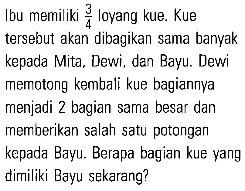 Ibu memiliki 3/4 loyang kue. Kue tersebut akan dibagikan sama banyak kepada Mita, Dewi, dan Bayu, Dewi memotong kembali kue bagiannya menjadi 2 bagian sama besar dan memberikan salah satu potongan kepada Bayu. Berapa bagian kue yang dimiliki Bayu sekarang?