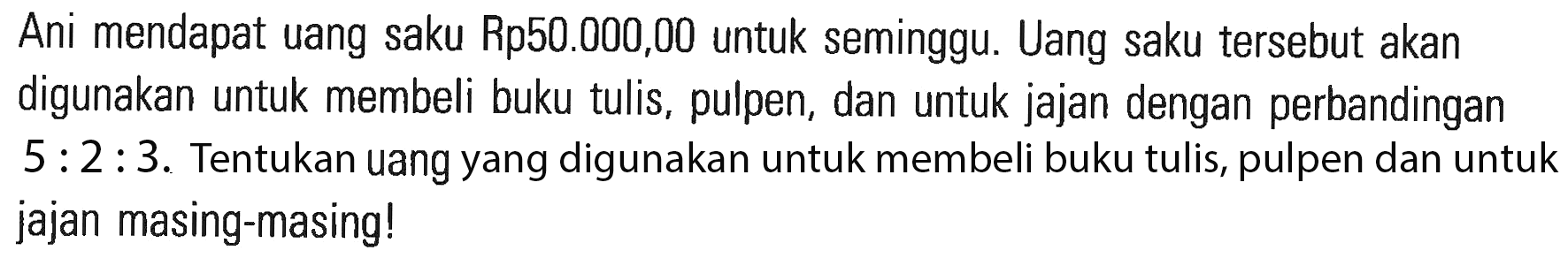 Ani mendapat uang saku Rp50.000,00 untuk seminggu. Uang saku tersebut akan digunakan untuk membeli buku tulis, pulpen, dan untuk jajan dengan perbandingan 5 : 2 : 3. Tentukan uang yang digunakan untuk membeli buku tulis, pulpen dan untuk jajan masing-masing!