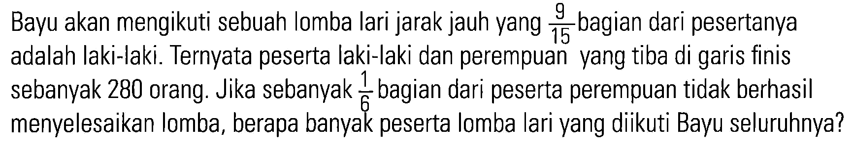 Bayu akan mengikuti sebuah lomba lari jarak jauh yang 9/15 bagian dari pesertanya adalah laki-laki. Ternyata peserta laki-laki dan perempuan yang tiba di garis finis sebanyak 280 orang. Jika sebanyak 1/6 bagian dari peserta perempuan tidak berhasil menyelesaikan lomba, berapa banyak peserta lomba lari yang diikuti Bayu seluruhnya?