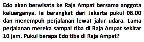 Edo akan berwisata ke Raja Ampat bersama anggota keluarganya. Ia berangkat dari Jakarta pukul 06.00 dan menempuh perjalanan lewat jalur udara. Lama perjalanan mereka sampai tiba di Raja Ampat sekitar 10 jam. Pukul berapa Edo tiba di Raja Ampat?