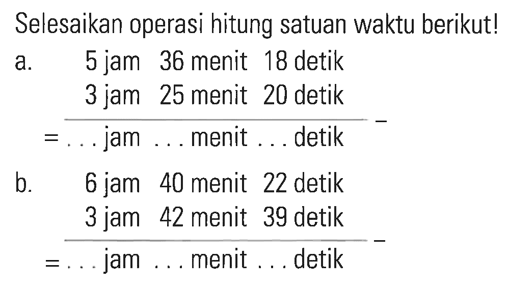 Selesaikan operasi hitung satuan waktu berikut! a. 5 jam 36 menit 18 detik - 3 jam 25 menit 20 detik = ... jam ... menit ... detik b. 6 jam 40 menit 22 detik - 3 jam 42 menit 39 detik = ... jam ... menit ... detik