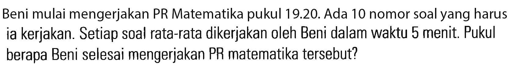 Beni mulai mengerjakan PR Matematika pukul 19.20. Ada 10 nomor soalyang harus ia kerjakan. Setiap soal rata-rata dikerjakan oleh Beni dalam waktu 5 menit. Pukul berapa Beni selesai mengerjakan PR matematika tersebut?