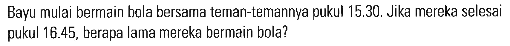 Bayu mulai bermain bola bersama teman-temannya pukul 15.30. Jika mereka selesai pukul 16.45, berapa lama mereka bermain bola?