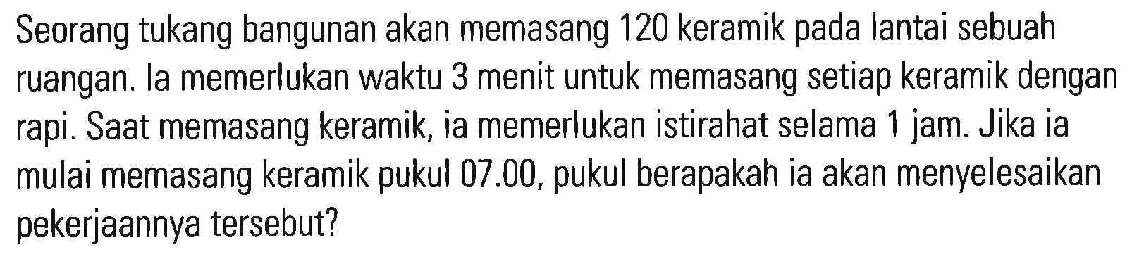 Seorang tukang bangunan akan memasang 120 keramik pada lantai sebuah ruangan. Ia memerlukan waktu 3 menit untuk memasang setiap keramik dengan rapi. Saat memasang keramik, ia memerlukan istirahat selama 1 jam. Jika ia mulai memasang keramik pukul 07.00, pukul berapakah ia akan menyelesaikan pekerjaan tersebut?