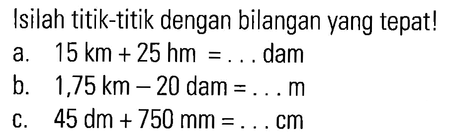 Isilah titik-titik dengan bilangan yang tepat! a. 15 km + 25 hm = ... dam b. 1,75 km - 20 dam = ... m c. 45 dm + 750 mm = ... cm