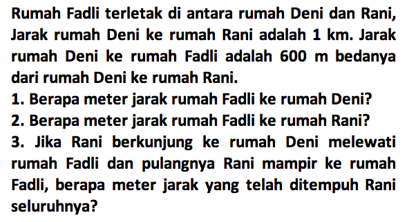 Rumah Fadli terletak di antara rumah Deni dan Rani; Jarak rumah Deni ke rumah Rani adalah 1 km. Jarak rumah Deni ke rumah Fadli adalah 600 m bedanya dari rumah Deni ke rumah Rani. 1. Berapa meter jarak rumah Fadli ke rumah Deni? 2. Berapa meter jarak rumah Fadli ke rumah Rani? 3. Jika Rani berkunjung ke rumah Deni melewati rumah Fadli dan pulangnya Rani mampir ke rumah Fadli, berapa meter jarak yang telah ditempuh Rani seluruhnya?