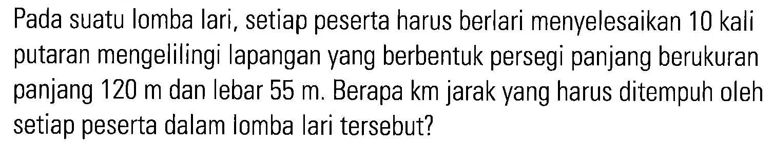 Pada suatu lomba lari, setiap peserta harus berlari menvelesaikan 10 kali putaran mengelilingi lapangan yang berbentuk persegi panjang berukuran panjang 120 m dan lebar 55 m. Berapa km jarak yang harus ditempuh oleh setiap peserta dalam lomba lari tersebut?