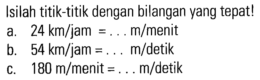 Isilah titik-titik dengan bilangan yang tepat! a. 24 km/jam = .... m/menit b. 54 km/jam = ... m/detik c. 180 m/menit = ... m/detik