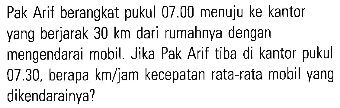 Pak Arif berangkat pukul 07.00 menuju ke kantor yang berjarak 30 km dari rumahnya dengan mengendarai mobil. Jika Pak Arif tiba di kantor pukul 07.30, berapa km/jam kecepatan rata-rata mobil yang dikendarainya?