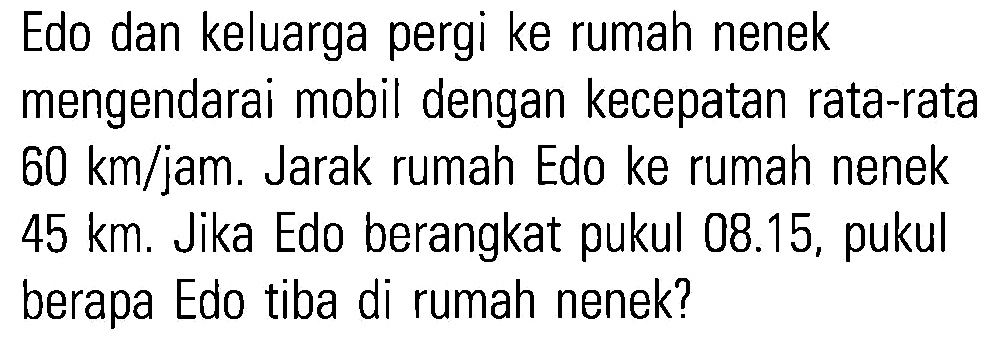 Edo dan keluarga pergi ke rumah nenek mengendarai mobil dengan kecepatan rata-rata 60 km/jam. Jarak rumah Edo ke rumah nenek 45 km. Jika Edo berangkat pukul 08.15, pukul berapa Edo tiba di rumah nenek?