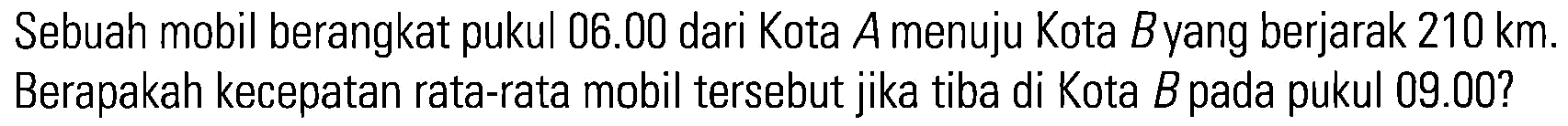 Sebuah mobil berangkat pukul 06.00 dari Kota A menuju Kota B yang berjarak 210 km. Berapakah kecepatan rata-rata mobil tersebut jika tiba di Kota B pada pukul 09.00?