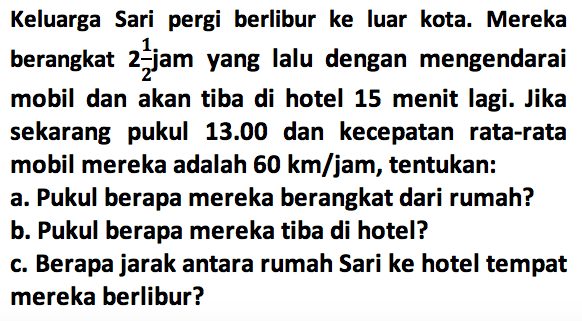 Keluarga Sari pergi berlibur ke luar kota. Mereka berangkat 2 1/2 jam yang lalu dengan mengendarai mobil dan akan tiba di hotel 15 menit lagi. Jika sekarang pukul 13.00 dan kecepatan rata-rata mobil mereka adalah 60 km/jam, tentukan: a. Pukul berapa mereka berangkat dari rumah? b. Pukul berapa mereka tiba di hotel? c. Berapa jarak antara rumah Sari ke hotel tempat mereka berlibur?