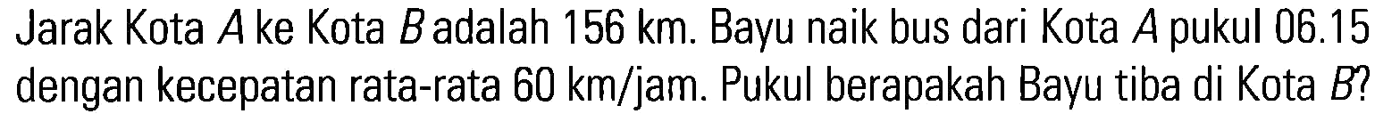 Jarak Kota A ke Kota Badalah 156 km. Bayu naik bus dari Kota A pukul 06.15 dengan kecepatan rata-rata 60 km/jam. Pukul berapakah Bayu tiba di Kota B?