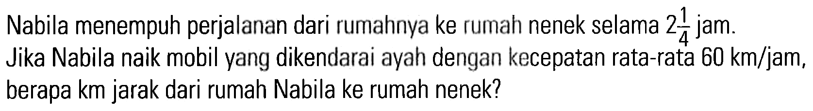 Nabila menempuh perjalanan dari rumahnya ke rumah nenek selama 2 1/4 jam. Jika Nabila naik mobil yang dikendarai ayah dengan kecepatan rata-rata 60 km/jam, berapa km jarak dari rumah Nabila ke rumah nenek?