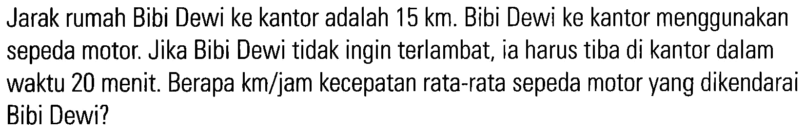 Jarak rumah Bibi Dewi ke kantor adalah 15 km. Bibi Dewi ke kantor menggunakan sepeda motor. Jika Bibi Dewi tidak ingin terlambat, ia harus tiba di kantor dalam waktu 20 menit. Berapa km/jam kecepatan rata-rata sepeda motor yang dikendarai Bibi Dewi?