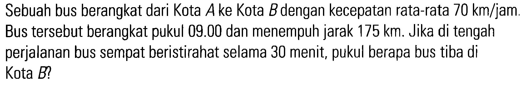 Sebuah bus berangkat dari Kota A ke Kota B dengan kecepatan rata-rata 70 km/jam. Bus tersebut berangkat pukul 09.00 dan menempuh jarak 175 km. Jika di tengah perjalanan bus sempat beristirahat selama 30 menit, pukul berapa bus tiba di Kota B?