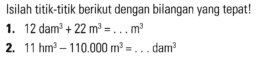 Isilah titik-titik berikut dengan bilangan yang tepatl 1. 12 dam^3 + 22 m^3 = .. m^3 2. 11 hm^3 - 110.000 m^3 = ... dam^3