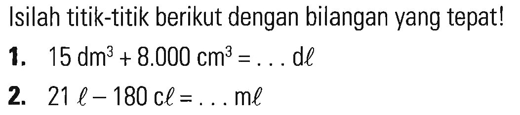 Isilah titik-titik berikut dengan bilangan yang tepat! 1. 15 dm^3 + 8.000 cm^3 = ... dl 2. 21 l - 180 cl = ... ml