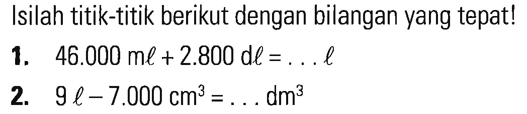 Isilah titik-titik berikut dengan bilangan yang tepat! 1. 46.000 ml + 2.800 dl = . . . l 2. 9 l - 7.000 cm^3 = . . . dm^3