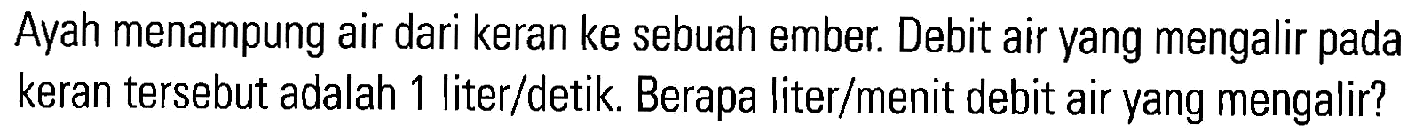 Ayah menampung air dari keran ke sebuah ember. Debit air yang mengalir pada keran tersebut adalah liter/detik. Berapa liter/menit debit air yang mengalir?