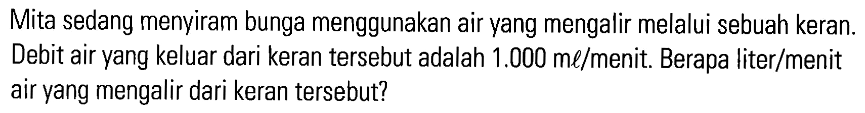 Mita sedang menyiram bunga menggunakan air yang mengalir melalui sebuah keran: Debit air yang keluar dari keran tersebut adalah 1.000 ml/menit: Berapa liter/menit air yang mengalir dari keran tersebut?