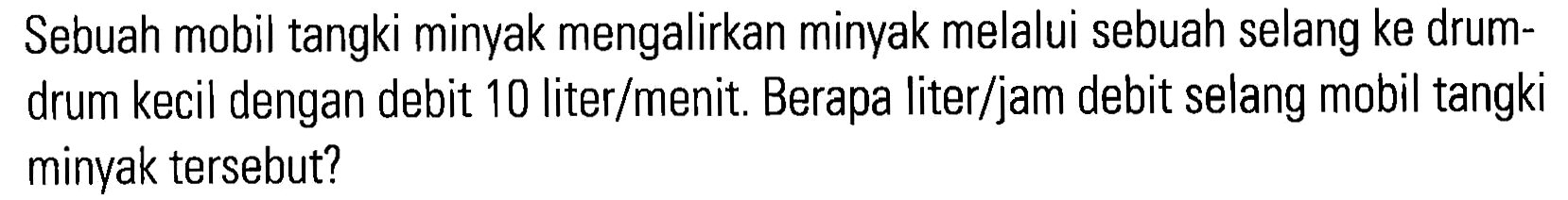 Sebuah mobil tangki minyak mengalirkan minyak melalui sebuah selang ke drum-drum kecil dengan debit 10 liter/menit. Berapa liter/jam debit selang mobil tangki minyak tersebut?