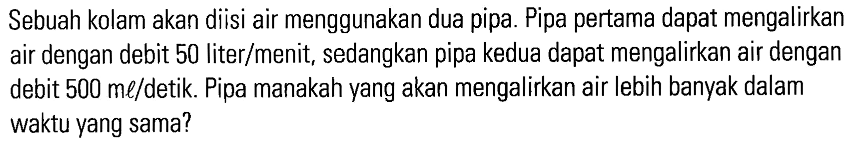 Sebuah kolam akan diisi air menggunakan dua pipa. Pipa pertama dapat mengalirkan air dengan debit 50 liter/menit, sedangkan pipa kedua dapat mengalirkan air dengan debit 500 ml/detik. Pipa manakah yang akan mengalirkan air lebih banyak dalam waktu yang sama?