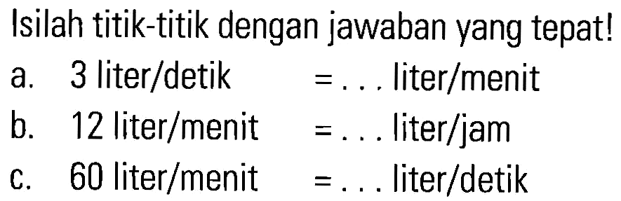 Isilah titik-titik dengan jawaban yang tepat! a. 3 liter/detik = ....liter/menit b. 12 liter/menit ...... liter/jam c. 60 liter/menit= ... liter/detik