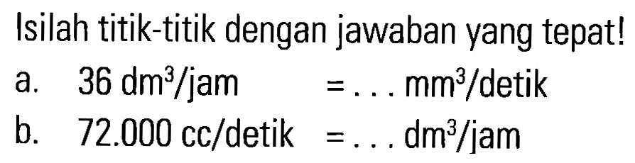 Isilah titik-titik dengan jawaban yang tepat! a. 36 dm^3/jam = . . . mm^3/detik b. 72.000 cc/detik = . . . dm^3/jam