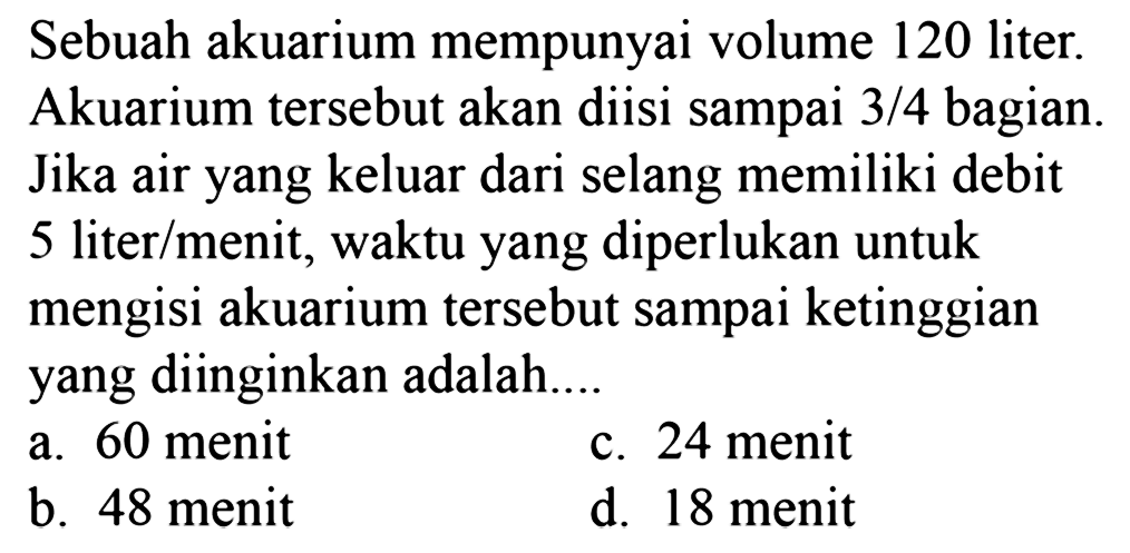 Sebuah akuarium mempunyai volume 120 liter. Akuarium tersebut akan diisi sampai 3/4 bagian. Jika air yang keluar dari selang memiliki debit 5 liter/menit, waktu yang diperlukan untuk mengisi akuarium tersebut sampai ketinggian yang diinginkan adalah ....