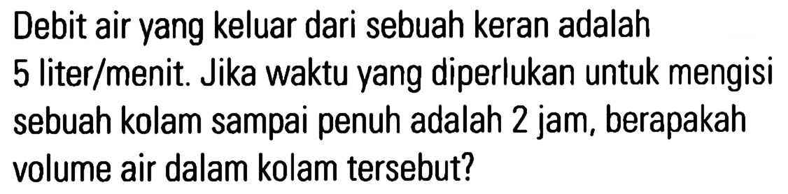 Debit air yang keluar dari sebuah keran adalah 5 liter/menit . Jika waktu yang diperlukan untuk mengisi sebuah kolam sampai penuh adalah 2 jam, berapakah volume air dalam kolam tersebut?