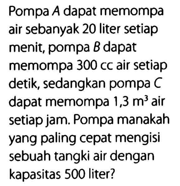 Pompa A dapat memompa air sebanyak 20 liter setiap menit, pompa B dapat memompa 300 cc air setiap detik, sedangkan pompa C dapat memompa 1,3 m^3 air setiap jam. Pompa manakah yang paling cepat mengisi sebuah tangki air dengan kapasitas 500 liter?