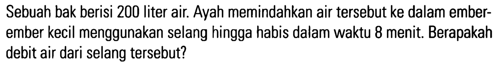 Sebuah bak berisi 200 Iiter air. Ayah memindahkan air tersebut ke dalam ember- ember kecil menggunakan selang hingga habis dalam waktu 8 menit. Berapakah debit air dari selang tersebut?