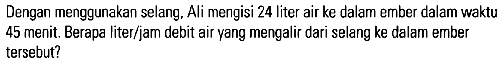 Dengan menggunakan selang, Ali mengisi 24 liter air ke dalam ember dalam waktu 45 menit. Berapa liter/jam debit air yang mengalir dari selang ke dalam ember tersebut?