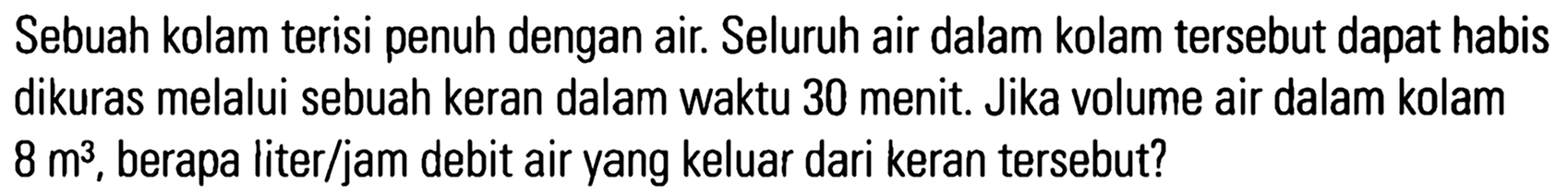 Sebuah kolam terisi penuh dengan air. Seluruh air dalam kolam tersebut dapat habis dikuras melalui sebuah keran dalam waktu 30 menit. Jika volume air dalam kolam 8 m^3, berapa liter/jam debit air yang keluar dari keran tersebut?