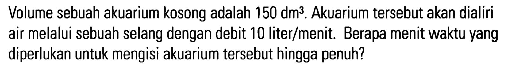 Volume sebuah akuarium kosong adalah 150 dm^3. Akuarium tersebut akan dialiri air melalui sebuah selang dengan debit 10 liter/menit. Berapa menit waktu yang siperlukan untuk mengisi akuarium tersebut hingga penuh?